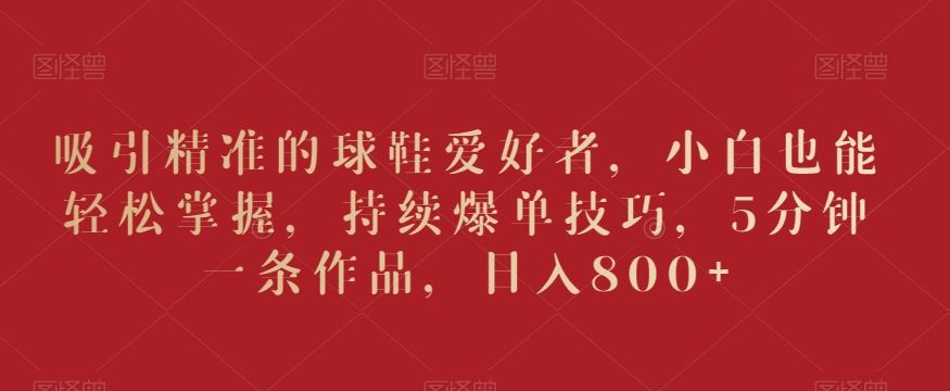 吸引精准的球鞋爱好者，小白也能轻松掌握，持续爆单技巧，5分钟一条作品，日入800+【揭秘】_双星网创_创业赚钱_抖音教程_短视频教程