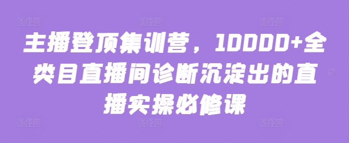 主播登顶集训营，10000+全类目直播间诊断沉淀出的直播实操必修课_双星网创_创业赚钱_抖音教程_短视频教程