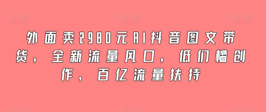 外面卖2980元AI抖音图文带货，全新流量风口，低们槛创作，百亿流量扶持_双星网创_创业赚钱_抖音教程_短视频教程