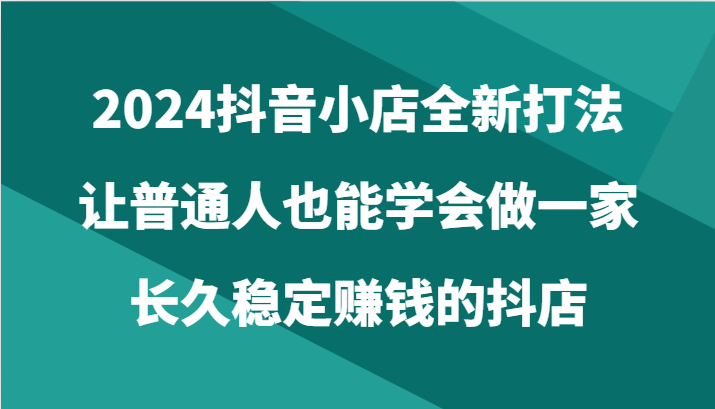 2024抖音小店全新打法，让普通人也能学会做一家长久稳定赚钱的抖店（24节）_双星网创_创业赚钱_抖音教程_短视频教程