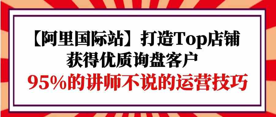 （9976期）【阿里国际站】打造Top店铺-获得优质询盘客户，95%的讲师不说的运营技巧_双星网创_创业赚钱_抖音教程_短视频教程
