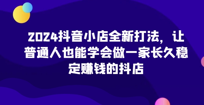 2024抖音小店全新打法，让普通人也能学会做一家长久稳定赚钱的抖店_双星网创_创业赚钱_抖音教程_短视频教程