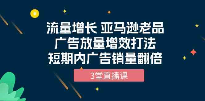 流量增长 亚马逊老品广告放量增效打法，短期内广告销量翻倍（3堂直播课）_双星网创_创业赚钱_抖音教程_短视频教程