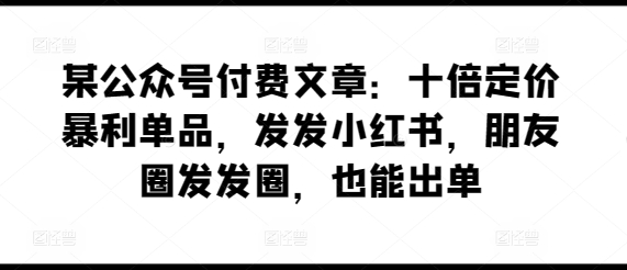某公众号付费文章：十倍定价暴利单品，发发小红书，朋友圈发发圈，也能出单_双星网创_创业赚钱_抖音教程_短视频教程