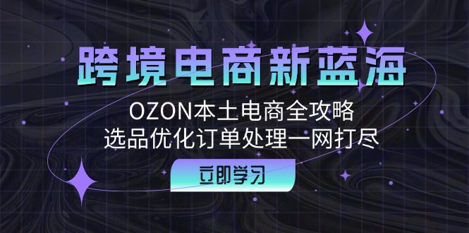跨境电商新蓝海：OZON本土电商全攻略，选品优化订单处理一网打尽_双星网创_创业赚钱_抖音教程_短视频教程