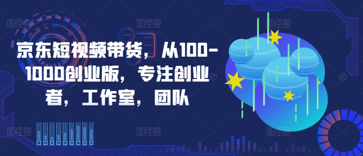 京东短视频带货，从100-1000创业版，专注创业者，工作室，团队_双星网创_创业赚钱_抖音教程_短视频教程